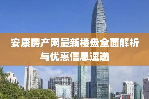 安康房产网最新楼盘全面解析与优惠信息速递