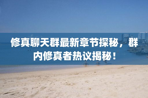 修真聊天群最新章节探秘，群内修真者热议揭秘！