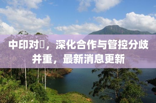 中印对歭，深化合作与管控分歧并重，最新消息更新