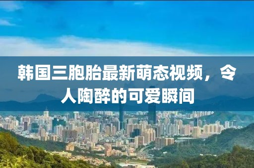 韩国三胞胎最新萌态视频，令人陶醉的可爱瞬间