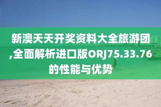 新澳天天开奖资料大全旅游团,全面解析进口版ORJ75.33.76的性能与优势