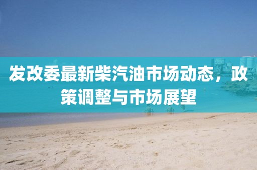 发改委最新柴汽油市场动态，政策调整与市场展望