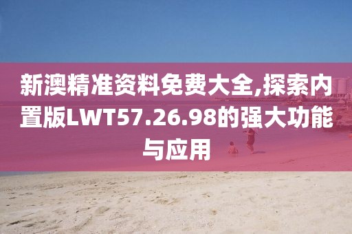 新澳精准资料免费大全,探索内置版LWT57.26.98的强大功能与应用