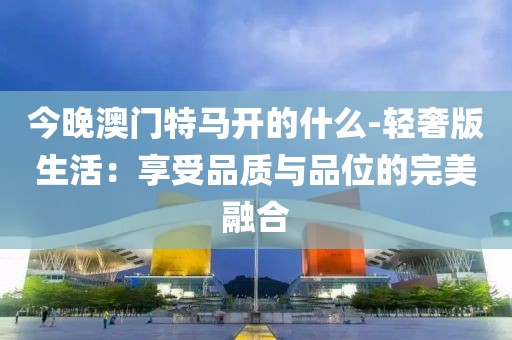 今晚澳门特马开的什么-轻奢版生活：享受品质与品位的完美融合