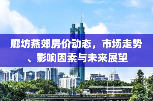 廊坊燕郊房价动态，市场走势、影响因素与未来展望