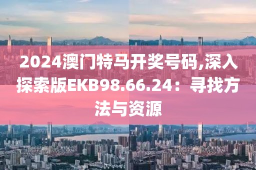 2024澳门特马开奖号码,深入探索版EKB98.66.24：寻找方法与资源