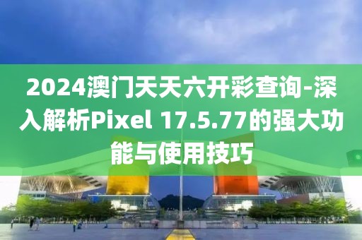2024澳门天天六开彩查询-深入解析Pixel 17.5.77的强大功能与使用技巧