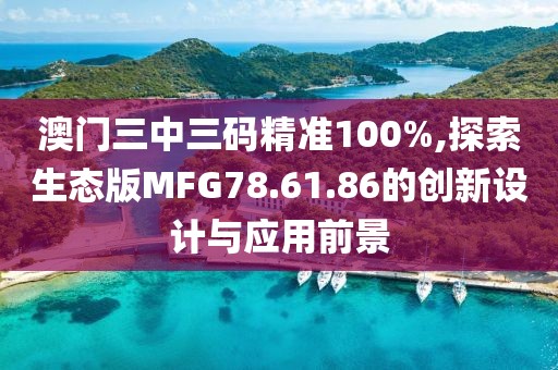 澳门三中三码精准100%,探索生态版MFG78.61.86的创新设计与应用前景