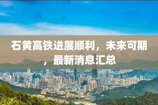 石黄高铁进展顺利，未来可期，最新消息汇总