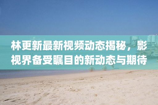 林更新最新视频动态揭秘，影视界备受瞩目的新动态与期待