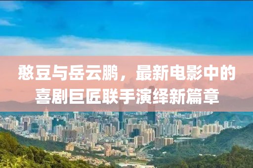 憨豆与岳云鹏，最新电影中的喜剧巨匠联手演绎新篇章