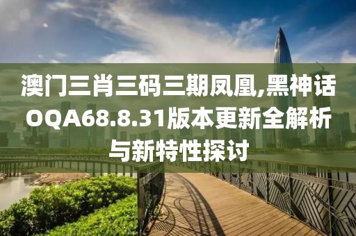 澳门三肖三码三期凤凰,黑神话OQA68.8.31版本更新全解析与新特性探讨