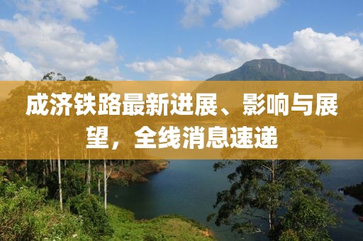成济铁路最新进展、影响与展望，全线消息速递
