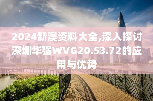 2024新澳资料大全,深入探讨深圳华强WVG20.53.72的应用与优势