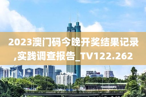 2023澳门码今晚开奖结果记录,实践调查报告_TV122.262