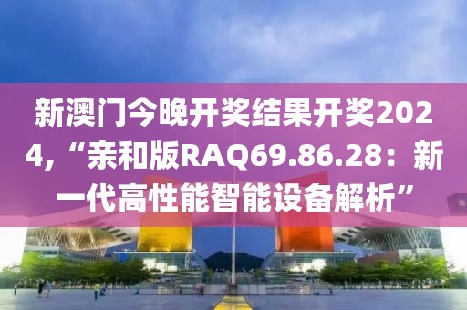 新澳门今晚开奖结果开奖2024,“亲和版RAQ69.86.28：新一代高性能智能设备解析”