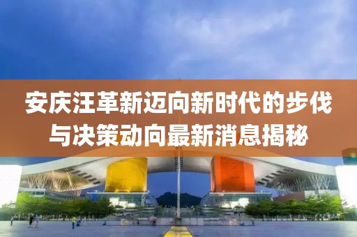安庆汪革新迈向新时代的步伐与决策动向最新消息揭秘