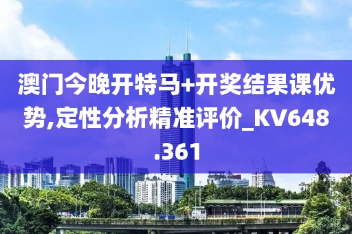澳门今晚开特马+开奖结果课优势,定性分析精准评价_KV648.361