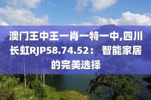 澳门王中王一肖一特一中,四川长虹RJP58.74.52： 智能家居的完美选择
