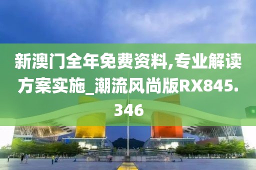 新澳门全年免费资料,专业解读方案实施_潮流风尚版RX845.346