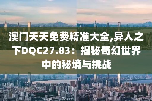 澳门天天免费精准大全,异人之下DQC27.83：揭秘奇幻世界中的秘境与挑战