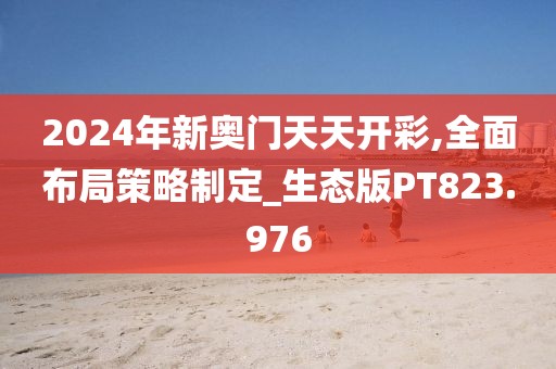 2024年新奥门天天开彩,全面布局策略制定_生态版PT823.976