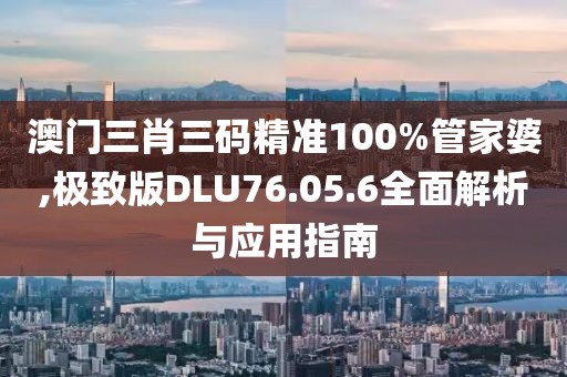 澳门三肖三码精准100%管家婆,极致版DLU76.05.6全面解析与应用指南