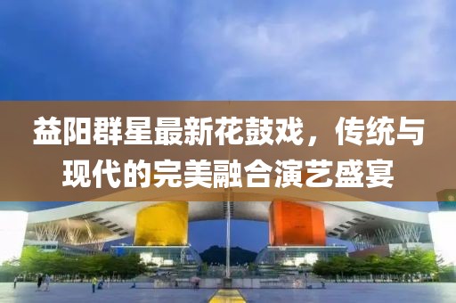 益阳群星最新花鼓戏，传统与现代的完美融合演艺盛宴