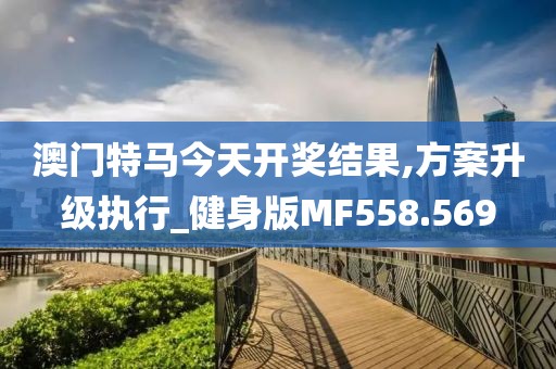 澳门特马今天开奖结果,方案升级执行_健身版MF558.569