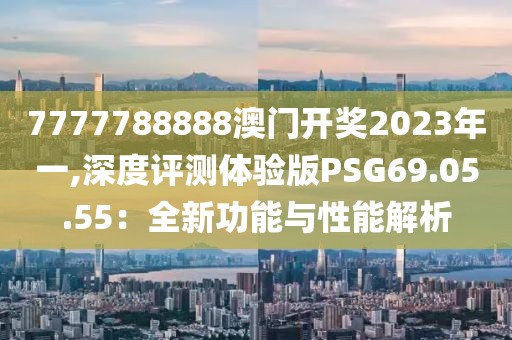 7777788888澳门开奖2023年一,深度评测体验版PSG69.05.55：全新功能与性能解析
