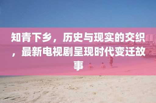 知青下乡，历史与现实的交织，最新电视剧呈现时代变迁故事