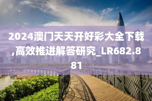 2024澳门天天开好彩大全下载,高效推进解答研究_LR682.881