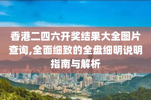 香港二四六开奖结果大全图片查询,全面细致的全盘细明说明指南与解析