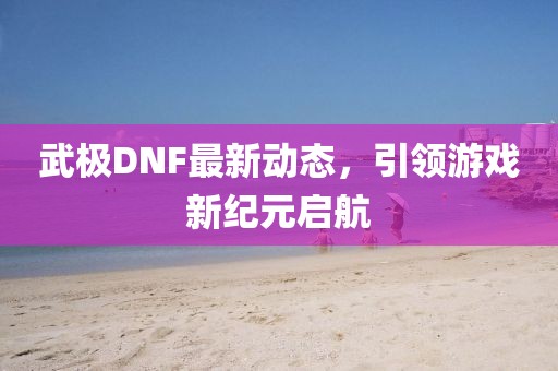 武极DNF最新动态，引领游戏新纪元启航