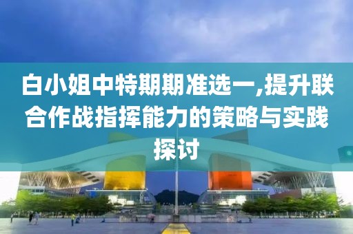 白小姐中特期期准选一,提升联合作战指挥能力的策略与实践探讨