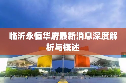 临沂永恒华府最新消息深度解析与概述