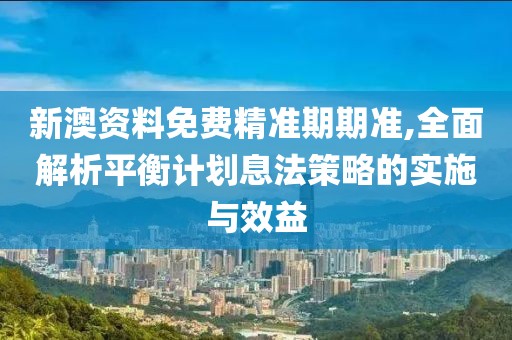 新澳资料免费精准期期准,全面解析平衡计划息法策略的实施与效益