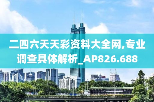 二四六天天彩资料大全网,专业调查具体解析_AP826.688