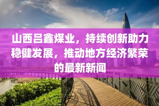 山西吕鑫煤业，持续创新助力稳健发展，推动地方经济繁荣的最新新闻