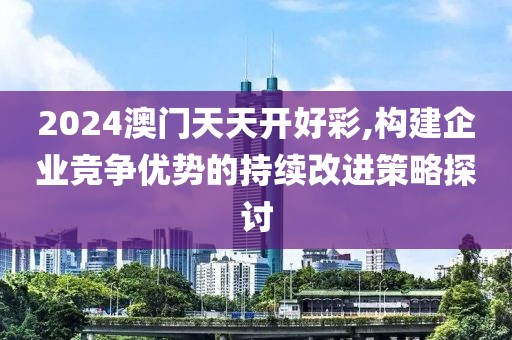 2024澳门天天开好彩,构建企业竞争优势的持续改进策略探讨
