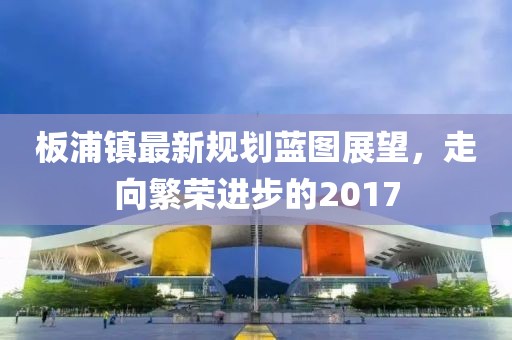板浦镇最新规划蓝图展望，走向繁荣进步的2017