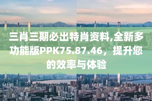 三肖三期必出特肖资料,全新多功能版PPK75.87.46，提升您的效率与体验