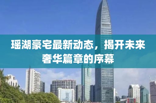 瑶湖豪宅最新动态，揭开未来奢华篇章的序幕