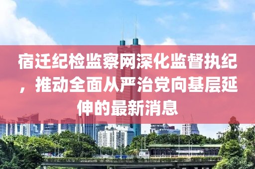 宿迁纪检监察网深化监督执纪，推动全面从严治党向基层延伸的最新消息