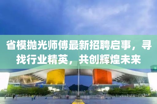 省模抛光师傅最新招聘启事，寻找行业精英，共创辉煌未来