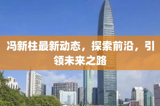 冯新柱最新动态，探索前沿，引领未来之路