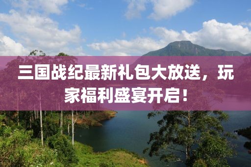 三国战纪最新礼包大放送，玩家福利盛宴开启！