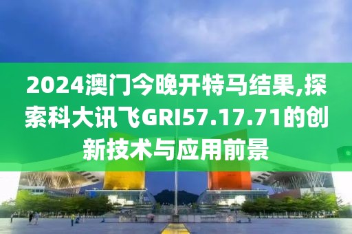 2024澳门今晚开特马结果,探索科大讯飞GRI57.17.71的创新技术与应用前景