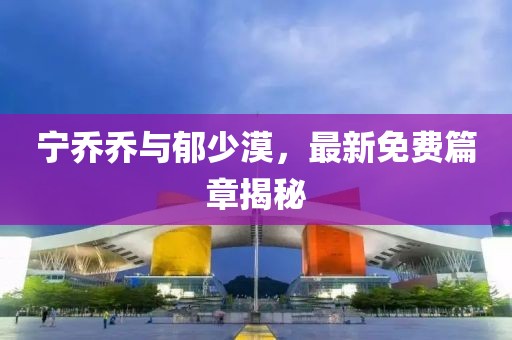 宁乔乔与郁少漠，最新免费篇章揭秘