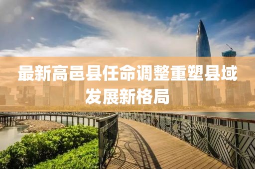最新高邑县任命调整重塑县域发展新格局